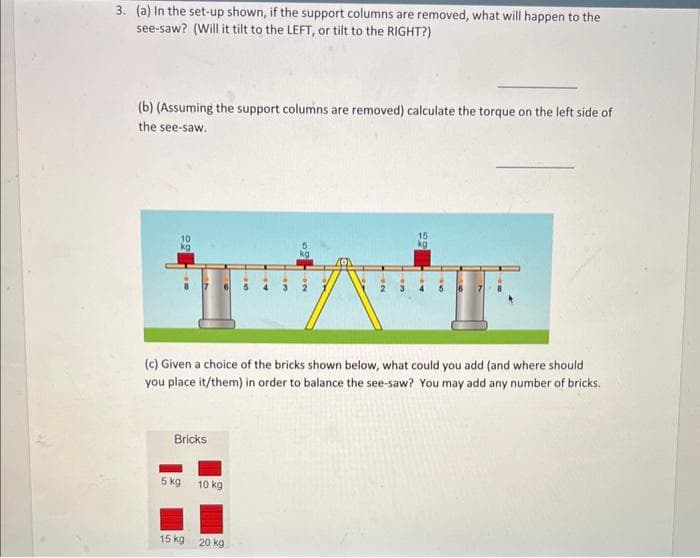 3. (a) In the set-up shown, if the support columns are removed, what will happen to the
see-saw? (Will it tilt to the LEFT, or tilt to the RIGHT?)
(b) (Assuming the support columns are removed) calculate the torque on the left side of
the see-saw.
Bricks
(c) Given a choice of the bricks shown below, what could you add (and where should
you place it/them) in order to balance the see-saw? You may add any number of bricks.
5 kg
10 kg
3
15 kg 20 kg
15
kg