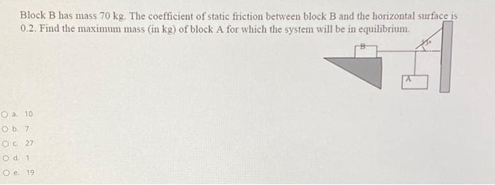 Block B has mass 70 kg. The coefficient of static friction between block B and the horizontal surface is
0.2. Find the maximum mass (in kg) of block A for which the system will be in equilibrium.
O a. 10
O b. 7
COC 27
Od. 1
O e 19