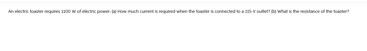 An electric toaster requires 1100 W of electric power. (a) How much current is required when the toaster is connected to a 115-V outlet? (b) What is the resistance of the toaster?