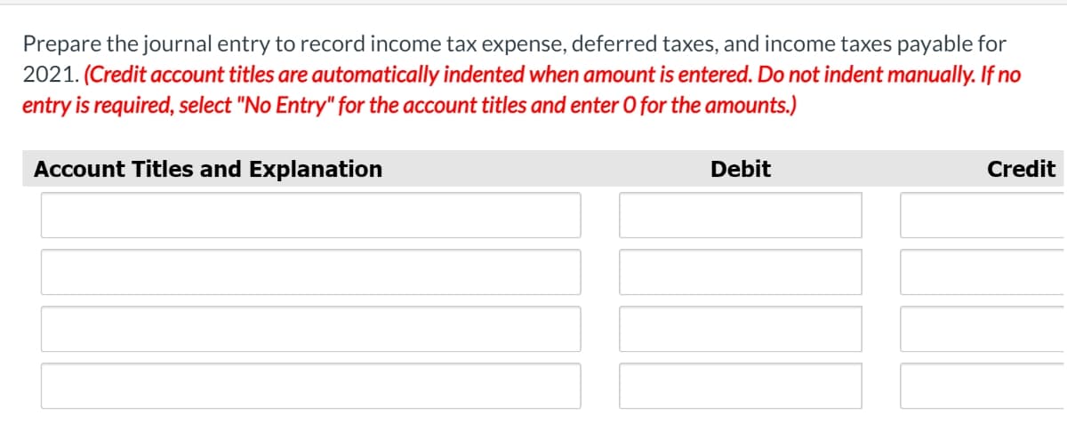 Prepare the journal entry to record income tax expense, deferred taxes, and income taxes payable for
2021. (Credit account titles are automatically indented when amount is entered. Do not indent manually. If no
entry is required, select "No Entry" for the account titles and enter O for the amounts.)
Account Titles and Explanation
Debit
Credit