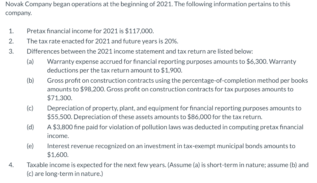 Novak Company began operations at the beginning of 2021. The following information pertains to this
company.
1.
2.
3.
4.
Pretax financial income for 2021 is $117,000.
The tax rate enacted for 2021 and future years is 20%.
Differences between the 2021 income statement and tax return are listed below:
(a)
(b)
(c)
(d)
(e)
Warranty expense accrued for financial reporting purposes amounts to $6,300. Warranty
deductions per the tax return amount to $1,900.
Gross profit on construction contracts using the percentage-of-completion method per books
amounts to $98,200. Gross profit on construction contracts for tax purposes amounts to
$71,300.
Depreciation of property, plant, and equipment for financial reporting purposes amounts to
$55,500. Depreciation of these assets amounts to $86,000 for the tax return.
A $3,800 fine paid for violation of pollution laws was deducted in computing pretax financial
income.
Interest revenue recognized on an investment in tax-exempt municipal bonds amounts to
$1,600.
Taxable income is expected for the next few years. (Assume (a) is short-term in nature; assume (b) and
(c) are long-term in nature.)