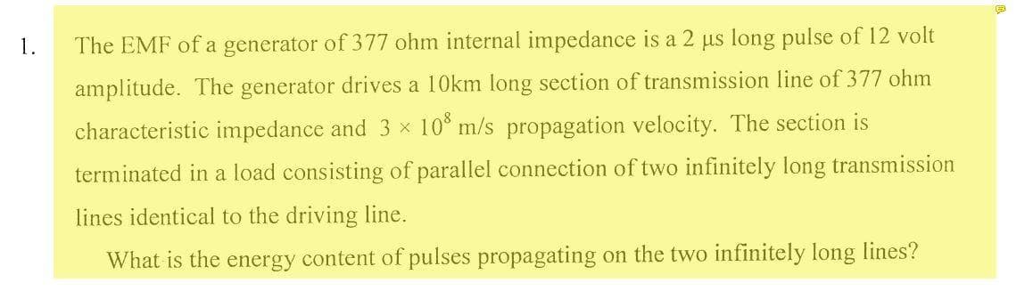 1.
The EMF of a generator of 377 ohm internal impedance is a 2 us long pulse of 12 volt
amplitude. The generator drives a 10km long section of transmission line of 377 ohm
characteristic impedance and 3 × 10° m/s propagation velocity. The section is
terminated in a load consisting of parallel connection of two infinitely long transmission
lines identical to the driving line.
What is the energy content of pulses propagating on the two infinitely long lines?
