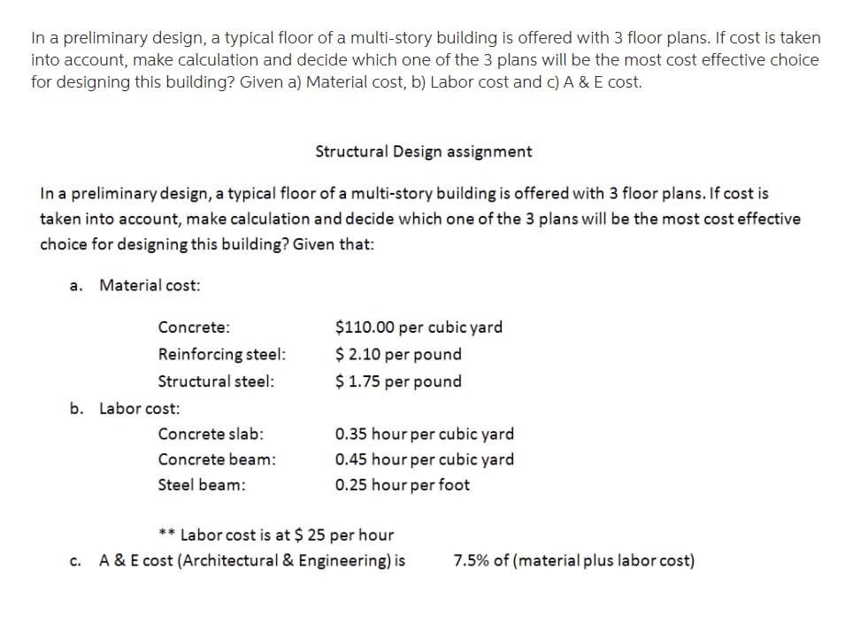 In a preliminary design, a typical floor of a multi-story building is offered with 3 floor plans. If cost is taken
into account, make calculation and decide which one of the 3 plans will be the most cost effective choice
for designing this building? Given a) Material cost, b) Labor cost and c) A & E cost.
Structural Design assignment
In a preliminary design, a typical floor of a multi-story building is offered with 3 floor plans. If cost is
taken into account, make calculation and decide which one of the 3 plans will be the most cost effective
choice for designing this building? Given that:
a. Material cost:
Concrete:
$110.00 per cubic yard
Reinforcing steel:
$ 2.10 per pound
Structural steel:
$ 1.75 per pound
b. Labor cost:
Concrete slab:
0.35 hour per cubic yard
Concrete beam:
0.45 hour per cubic yard
Steel beam:
0.25 hour per foot
** Labor cost is at $ 25 per hour
A & E cost (Architectural & Engineering) is
7.5% of (material plus labor cost)
C.
