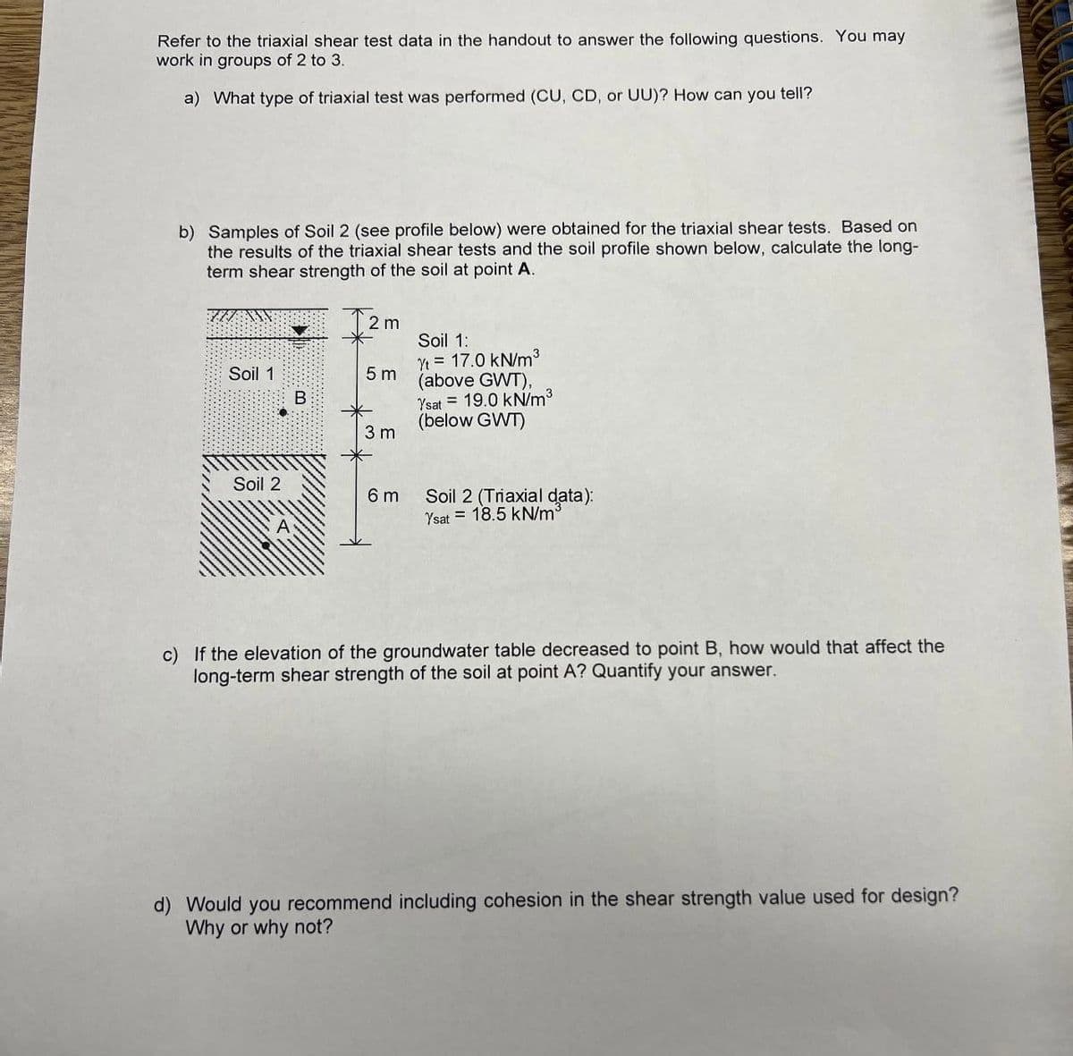 Refer to the triaxial shear test data in the handout to answer the following questions. You may
work in groups of 2 to 3.
a) What type of triaxial test was performed (CU, CD, or UU)? How can you tell?
b) Samples of Soil 2 (see profile below) were obtained for the triaxial shear tests. Based on
the results of the triaxial shear tests and the soil profile shown below, calculate the long-
term shear strength of the soil at point A.
2 m
Soil 1:
Yt = 17.0 kN/m3
5 m
(above GWT),
Soil 1
Ysat = 19.0 kN/m3
(below GWT)
3 m
Soil 2
6 m
Soil 2 (Triaxial data):
Ysat = 18.5 kN/m3
c) If the elevation of the groundwater table decreased to point B, how would that affect the
long-term shear strength of the soil at point A? Quantify your answer.
d) Would you recommend including cohesion in the shear strength value used for design?
Why or why not?
