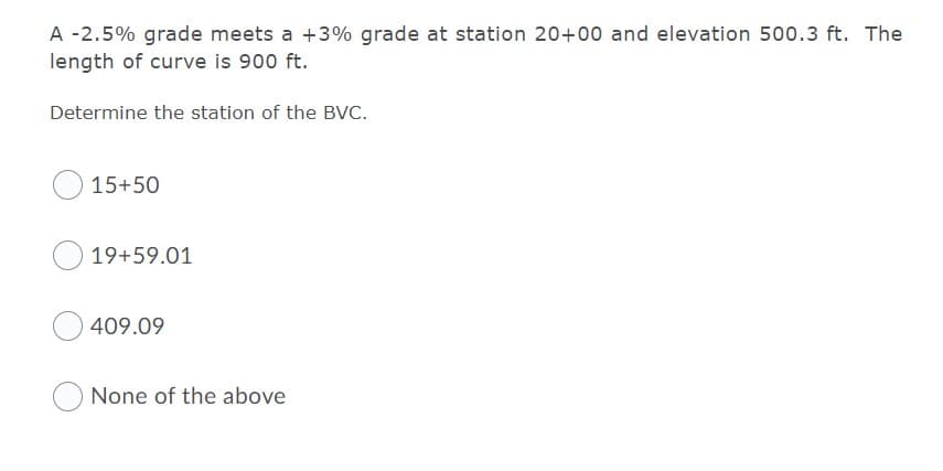 A -2.5% grade meets a +3% grade at station 20+00 and elevation 500.3 ft. The
length of curve is 900 ft.
Determine the station of the BVC.
15+50
19+59.01
409.09
None of the above
