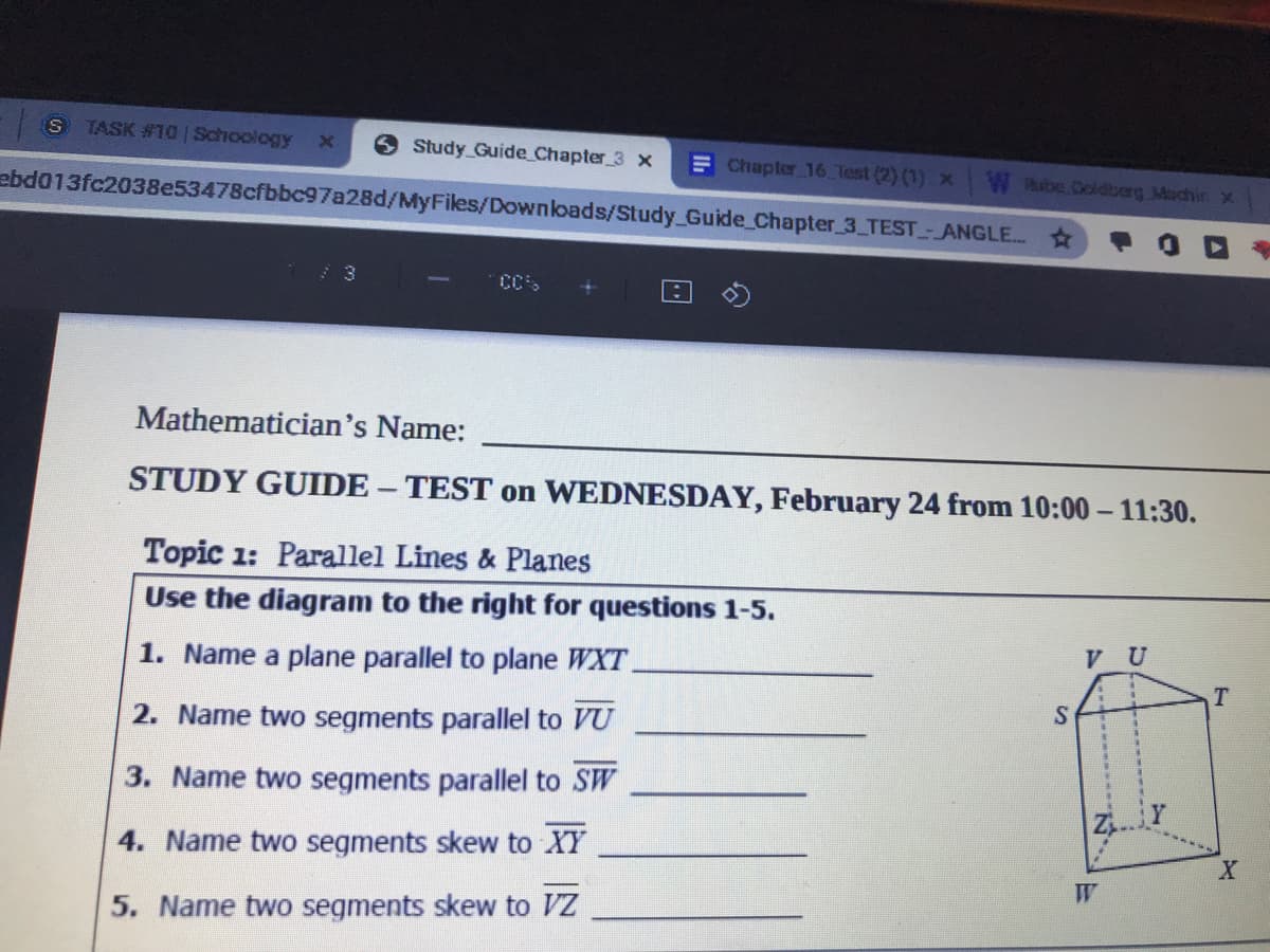 TASK #10 Schoology
Study Guide Chapter 3 x
F Chapler 16 Test (2) (1) x
W thube Coldberg Machin x
ebd013fc2038e53478cfbbc97a28d/MyFiles/Downloads/Study_Guide Chapter 3 TEST- ANGLE.
Mathematician's Name:
STUDY GUIDE - TEST on WEDNESDAY, February 24 from 10:00 – 11:30.
Topic 1: Parallel Lines & Planes
Use the diagram to the right for questions 1-5.
V U
1. Name a plane parallel to plane WXT.
2. Name two segments parallel to VU
3. Name two segments parallel to SW
4. Name two segments skew to XY
W
5. Name two segments skew to Z
