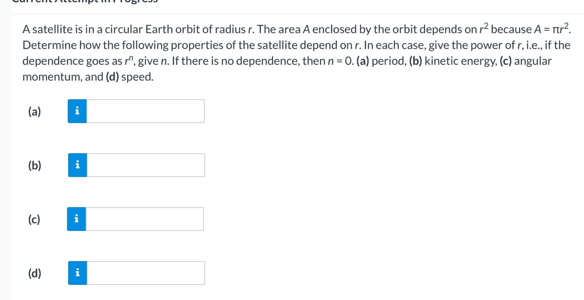 A satellite is in a circular Earth orbit of radius r. The area A enclosed by the orbit depends on r² because A = πr².
Determine how the following properties of the satellite depend on r. In each case, give the power of r, i.e., if the
dependence goes as rº, give n. If there is no dependence, then n = 0. (a) period, (b) kinetic energy, (c) angular
momentum, and (d) speed.
(a)
(b)
(c)
(d)
i
i
i
i