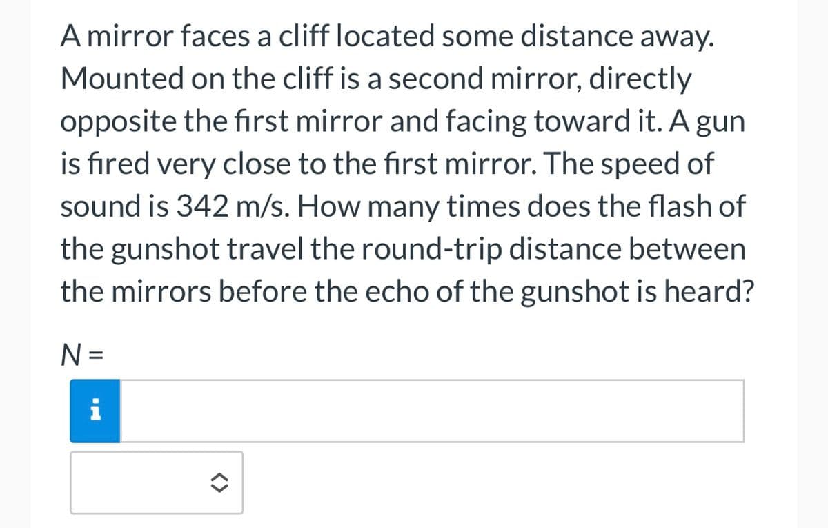 A mirror faces a cliff located some distance away.
Mounted on the cliff is a second mirror, directly
opposite the first mirror and facing toward it. A gun
is fired very close to the first mirror. The speed of
sound is 342 m/s. How many times does the flash of
the gunshot travel the round-trip distance between
the mirrors before the echo of the gunshot is heard?
N =
i
✪