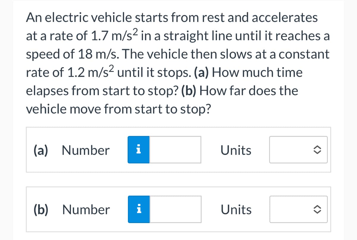 An electric vehicle starts from rest and accelerates
at a rate of 1.7 m/s² in a straight line until it reaches a
speed of 18 m/s. The vehicle then slows at a constant
rate of 1.2 m/s² until it stops. (a) How much time
elapses from start to stop? (b) How far does the
vehicle move from start to stop?
(a) Number i
(b) Number
i
Units
Units
<>