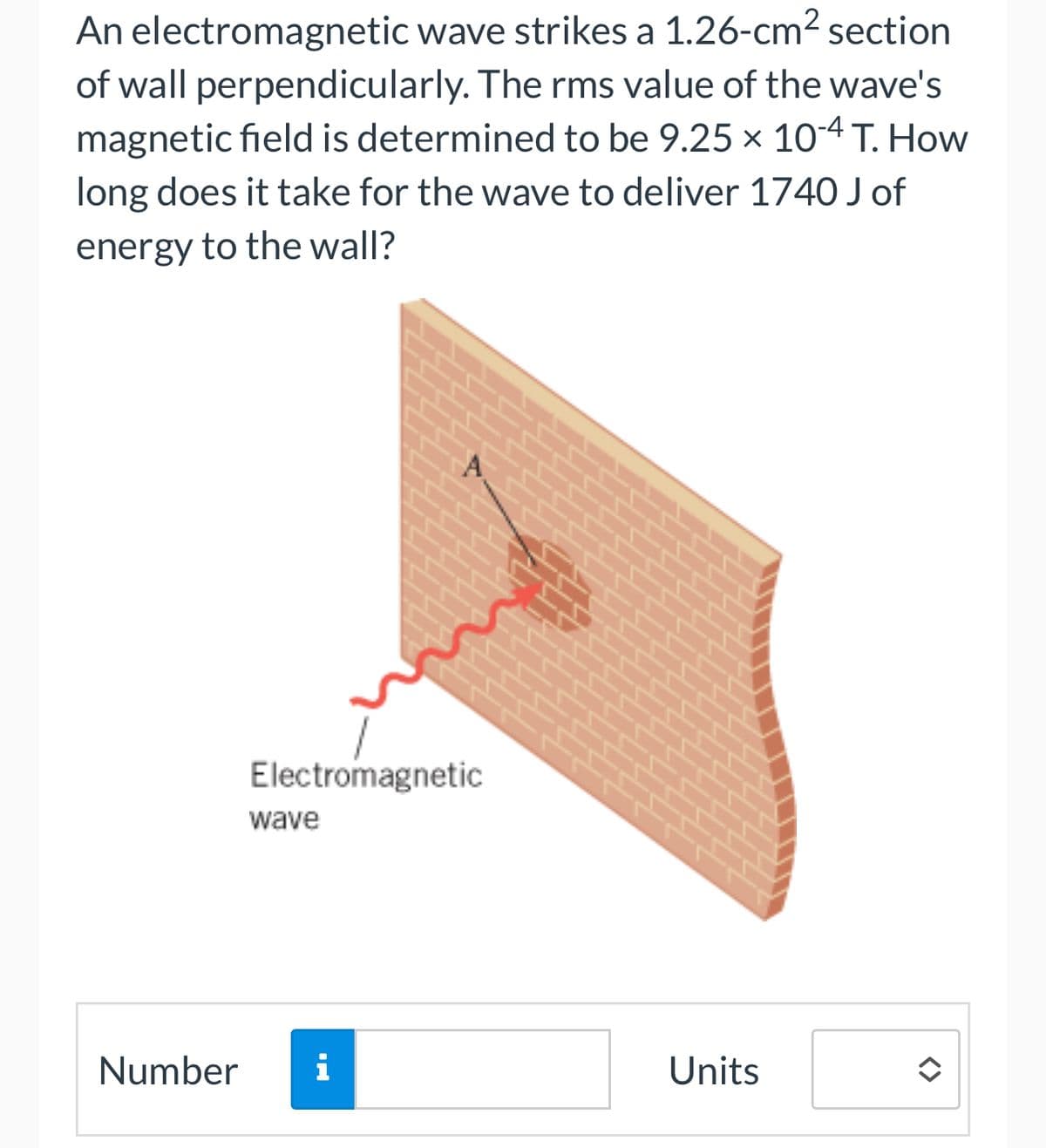 An electromagnetic wave strikes a 1.26-cm² section
of wall perpendicularly. The rms value of the wave's
magnetic field is determined to be 9.25 x 10-4 T. How
long does it take for the wave to deliver 1740 J of
energy to the wall?
Electromagnetic
wave
Number i
Units