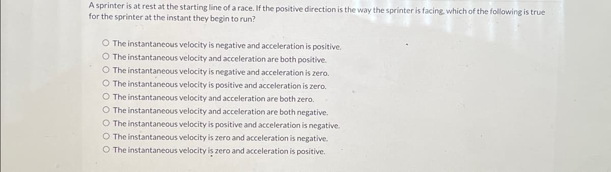 A sprinter is at rest at the starting line of a race. If the positive direction is the way the sprinter is facing, which of the following is true
for the sprinter at the instant they begin to run?
O The instantaneous velocity is negative and acceleration is positive.
O The instantaneous velocity and acceleration are both positive.
O The instantaneous velocity is negative and acceleration is zero.
O The instantaneous velocity is positive and acceleration is zero.
O The instantaneous velocity and acceleration are both zero.
O The instantaneous velocity and acceleration are both negative.
O The instantaneous velocity is positive and acceleration is negative.
O The instantaneous velocity is zero and acceleration is negative.
O The instantaneous velocity is zero and acceleration is positive.