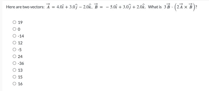 –
Here are two vectors: A = 4.0î + 3.0ĵ – 2.0k, B = − 5.0î + 3.0ĵ + 2.0k. What is 3B · (2Ã × B)?
19
0
-14
12
-5
24
-36
13
15
16
