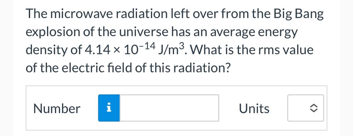 The microwave radiation left over from the Big Bang
explosion of the universe has an average energy
density of 4.14 × 10-14 J/m³. What is the rms value
of the electric field of this radiation?
Number
i
Units