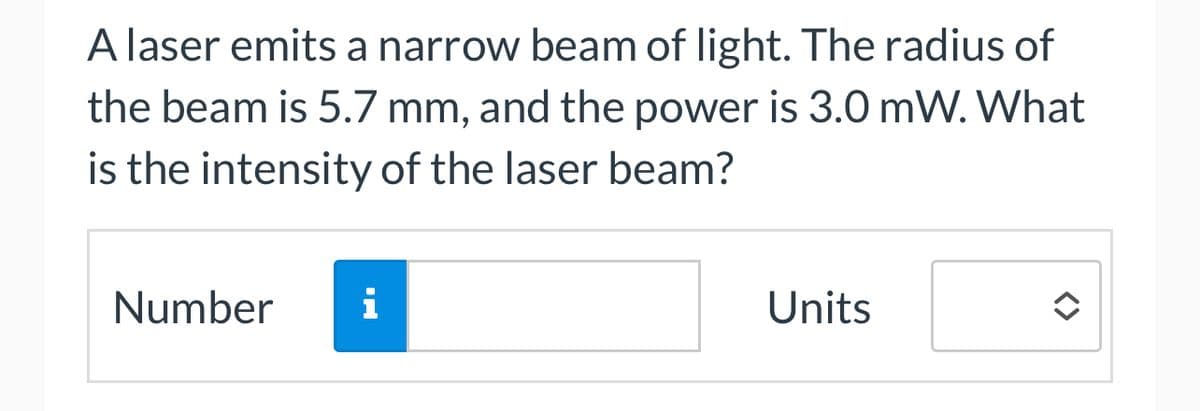 A laser emits a narrow beam of light. The radius of
the beam is 5.7 mm, and the power is 3.0 mW. What
is the intensity of the laser beam?
Number i
Units