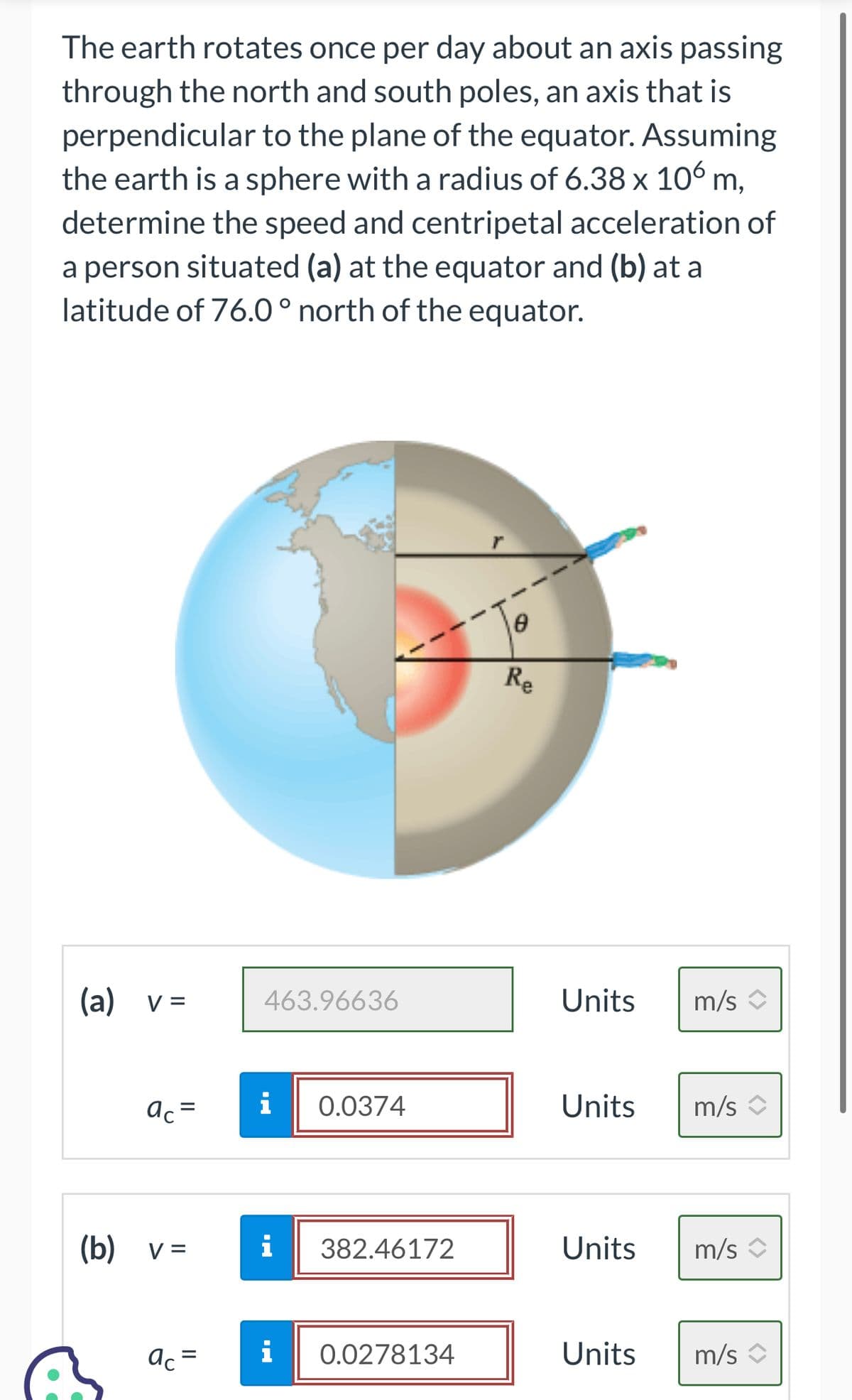 The earth rotates once per day about an axis passing
through the north and south poles, an axis that is
perpendicular to the plane of the equator. Assuming
the earth is a sphere with a radius of 6.38 x 106 m,
determine the speed and centripetal acceleration of
a person situated (a) at the equator and (b) at a
latitude of 76.0° north of the equator.
(a) v =
ac =
(b) v =
ac =
463.96636
i 0.0374
i
i
382.46172
0.0278134
8
Re
Units m/s
Units m/s
Units
Units
m/s ↑
m/s