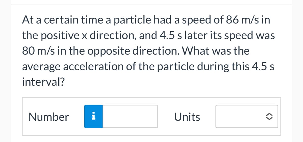 At a certain time a particle had a speed of 86 m/s in
the positive x direction, and 4.5 s later its speed was
80 m/s in the opposite direction. What was the
average acceleration of the particle during this 4.5 s
interval?
Number
i
Units