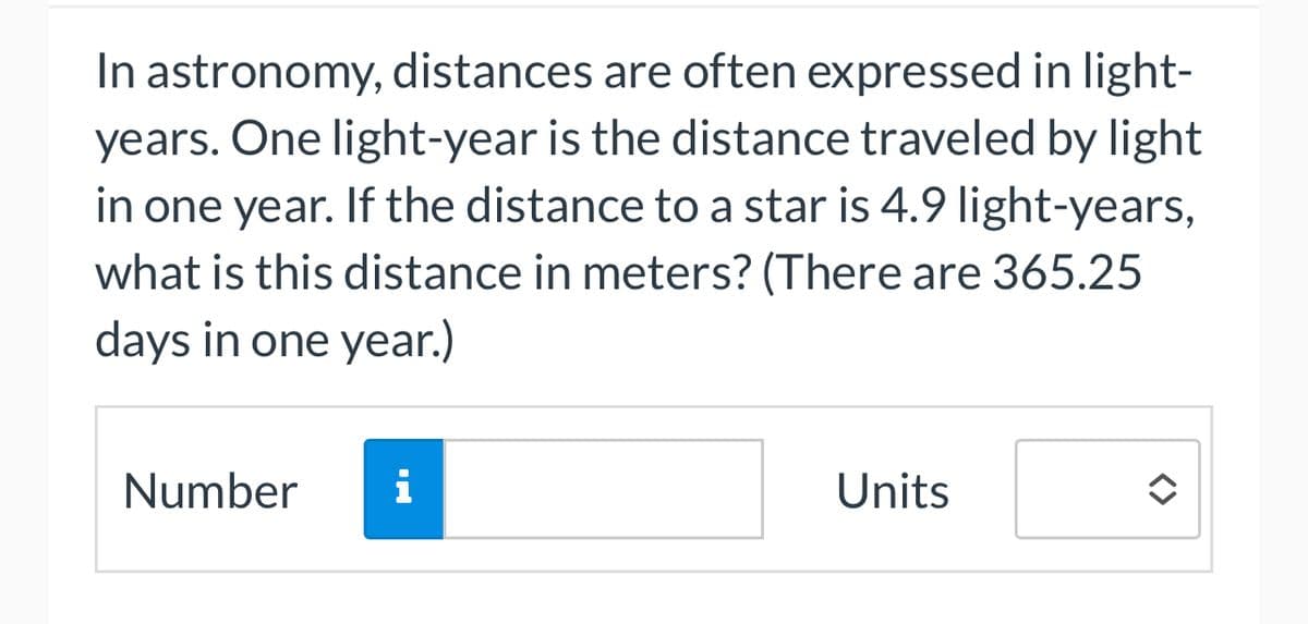 In astronomy, distances are often expressed in light-
years. One light-year is the distance traveled by light
in one year. If the distance to a star is 4.9 light-years,
what is this distance in meters? (There are 365.25
days in one year.)
Number i
Units