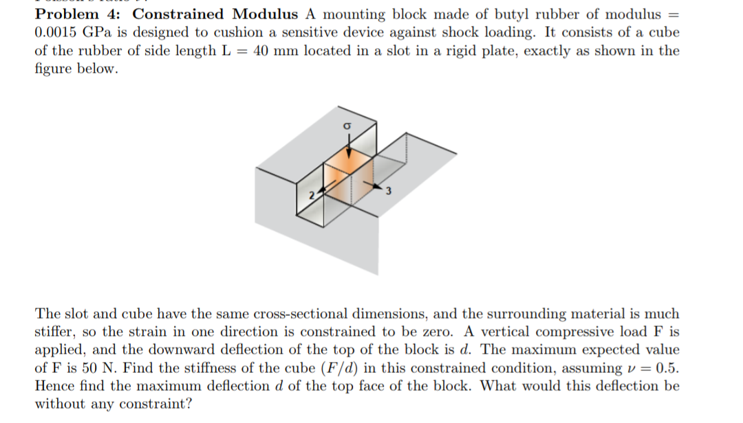 Problem 4: Constrained Modulus A mounting block made of butyl rubber of modulus =
0.0015 GPa is designed to cushion a sensitive device against shock loading. It consists of a cube
of the rubber of side length L = 40 mm located in a slot in a rigid plate, exactly as shown in the
figure below.
The slot and cube have the same cross-sectional dimensions, and the surrounding material is much
stiffer, so the strain in one direction is constrained to be zero. A vertical compressive load F is
applied, and the downward deflection of the top of the block is d. The maximum expected value
of F is 50 N. Find the stiffness of the cube (F/d) in this constrained condition, assuming v = 0.5.
Hence find the maximum deflection d of the top face of the block. What would this deflection be
without any constraint?
