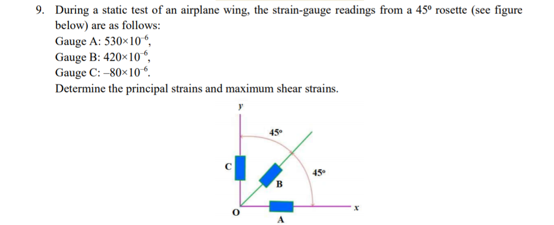 9. During a static test of an airplane wing, the strain-gauge readings from a 45° rosette (see figure
below) are as follows:
Gauge A: 530×10“.
Gauge B: 420×10“,
Gauge C: -80×10“.
Determine the principal strains and maximum shear strains.
45°
C
45°
A
