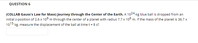 QUESTION 6
(COLLAB Gauss's Law for Mass) Journey through the Center of the Earth. A 1024.kg blue ball is dropped from an
initial z-position of 2.6 x 106 m through the center of a planet with radius 7.7 x 1o6 m. If the mass of the planet is 36.7 x
1015 kg, measure the displacement of the ball at time t = 8 s?
