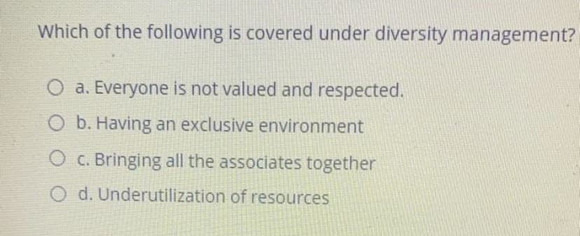 Which of the following is covered under diversity management?
O a. Everyone is not valued and respected.
b. Having an exclusive environment
O c. Bringing all the associates together
O d. Underutilization of resources
