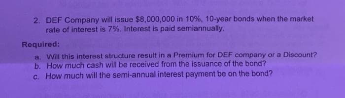 2. DEF Company will issue $8,000,000 in 10%, 10-year bonds when the market
rate of interest is 7%. Interest is paid semiannually.
Required:
a. Will this interest structure result in a Premium for DEF company or a Discount?
b. How much cash will be received from the issuance of the bond?
c. How much will the semi-annual interest payment be on the bond?