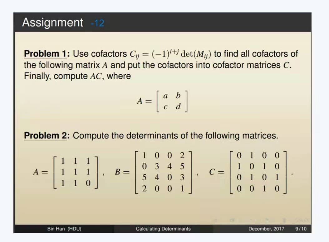 Assignment -12
Problem 1: Use cofactors Cij = (-1)i+j det (M;;) to find all cofactors of
the following matrix A and put the cofactors into cofactor matrices C.
Finally, compute AC, where
A =
1
Problem 2: Compute the determinants of the following matrices.
0 1 00
1 0 1 0
010 1
0010
Bin Han (HDU)
0
A =
B =
a
[3
C
b
002
0345
4 03
2001
Calculating Determinants
2
C =
December, 2017
9/10