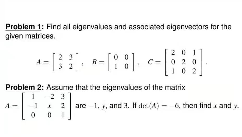 Problem 1: Find all eigenvalues and associated eigenvectors for the
given matrices.
A
||
2
00
A=[3²] [88]. C=
Α
32
10
Problem 2: Assume that the eigenvalues of the matrix
-2 3
1
-1
0
-
B
X
2
0 1
201
020
102
17.
are -1, y, and 3. If det (A) = -6, then find x and y.