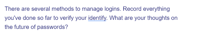 There are several methods to manage logins. Record everything
you've done so far to verify your identify. What are your thoughts on
the future of passwords?