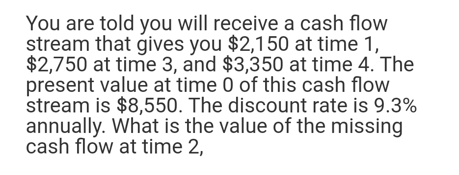 You are told you will receive a cash flow
stream that gives you $2,150 at time 1,
$2,750 at time 3, and $3,350 at time 4. The
present value at time 0 of this cash flow
stream is $8,550. The discount rate is 9.3%
annually. What is the value of the missing
cash flow at time 2,