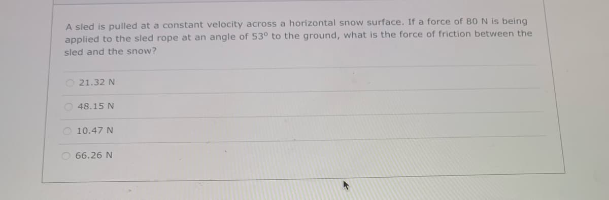 A sled is pulled at a constant velocity across a horizontal snow surface. If a force of 80 N is being
applied to the sled rope at an angle of 53° to the ground, what is the force of friction between the
sled and the snow?
O 21.32 N
O 48.15 N
O 10.47 N
O 66.26 N
