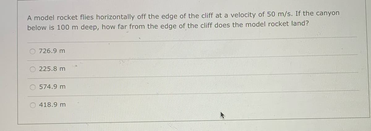 A model rocket flies horizontally off the edge of the cliff at a velocity of 50 m/s. If the canyon
below is 100 m deep, how far from the edge of the cliff does the model rocket land?
726.9 m
225.8 m
O 574.9 m
418.9 m
