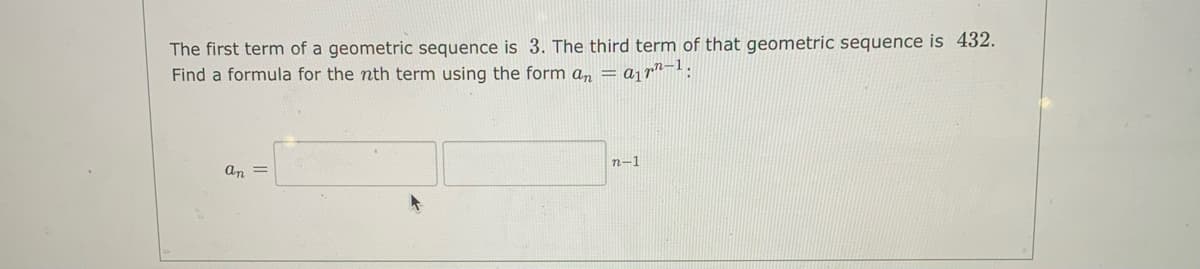 The first term of a geometric sequence is 3. The third term of that geometric sequence is 432.
Find a formula for the nth term using the form a, = aj rn¬!:
n-1
an =
