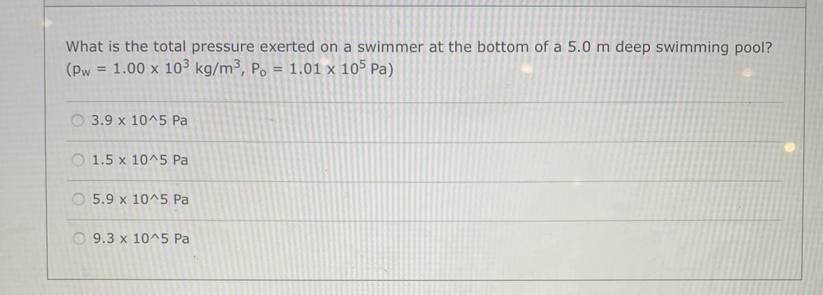 What is the total pressure exerted on a swimmer at the bottom of a 5.0 m deep swimming pool?
(Pw
= 1.00 x 103 kg/m³, Po = 1.01 x 105 Pa)
3.9 x 10^5 Pa
O 1.5 x 10^5 Pa
O 5.9 x 10^5 Pa
O 9.3 x 10^5 Pa
