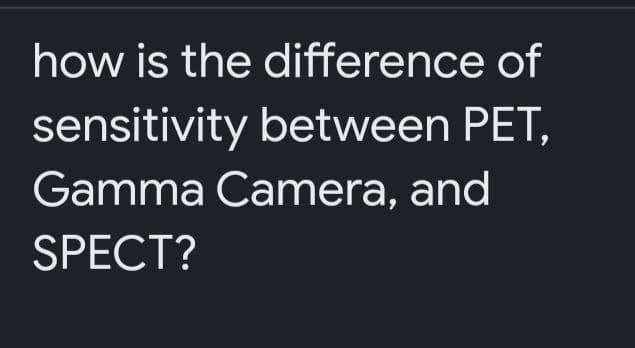 how is the difference of
sensitivity between PET,
Gamma Camera, and
SPECT?
