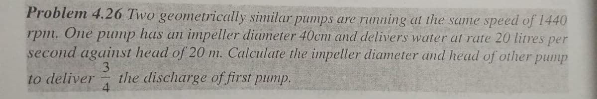 Problem 4.26 Two geometrically similar pumps are running at the same speed of 1440
rpm. One pump has an impeller diameter 40cm and delivers water at rate 20 litres per
second against head of 20 m. Calculate the impeller diameter and head of other pump
to deliver
the discharge of first pump.
