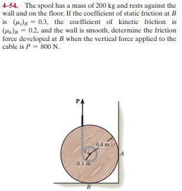 4-54. The spool has a mass of 200 kg and rests against the
wall and on the floor. If the coefficient of static friction at B
is (4)e = 0.3, the coefficient of kinetic friction is
(He)B = 0.2, and the wall is smooth, determine the friction
force developed at B when the vertical force applied to the
cable is P= 80 N.
0.4 m
0.1 m
