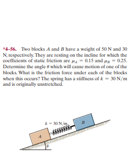 *4-56. Two blocks A and B have a weight of 50 N and 30
N, respectively. They are resting on the incline for which the
coefficients of static friction are pa = 0.15 and ug = 025.
Determine the angle ở which will cause motion of one of the
blocks. What is the friction force under each of the blocks
when this occurs? The spring has a stiffness of k = 30 N/m
and is originally unstretched.
k- 30 N/m
