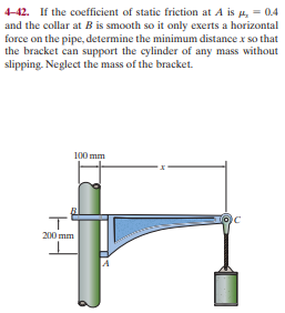 4-42. If the coefficient of static friction at A is p, = 0.4
and the collar at B is smooth so it only exerts a horizontal
force on the pipe, determine the minimum distance x so that
the bracket can support the cylinder of any mass without
slipping. Neglect the mass of the bracket.
100 mm
200 mm
