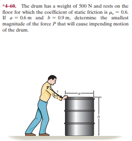 *4-60. The drum has a weight of 500 N and rests on the
floor for which the coefficient of static friction is 4, = 0.6.
If a = 0.6 m and b = 0.9 m, determine the smallest
magnitude of the force P that will cause impending motion
of the drum.
