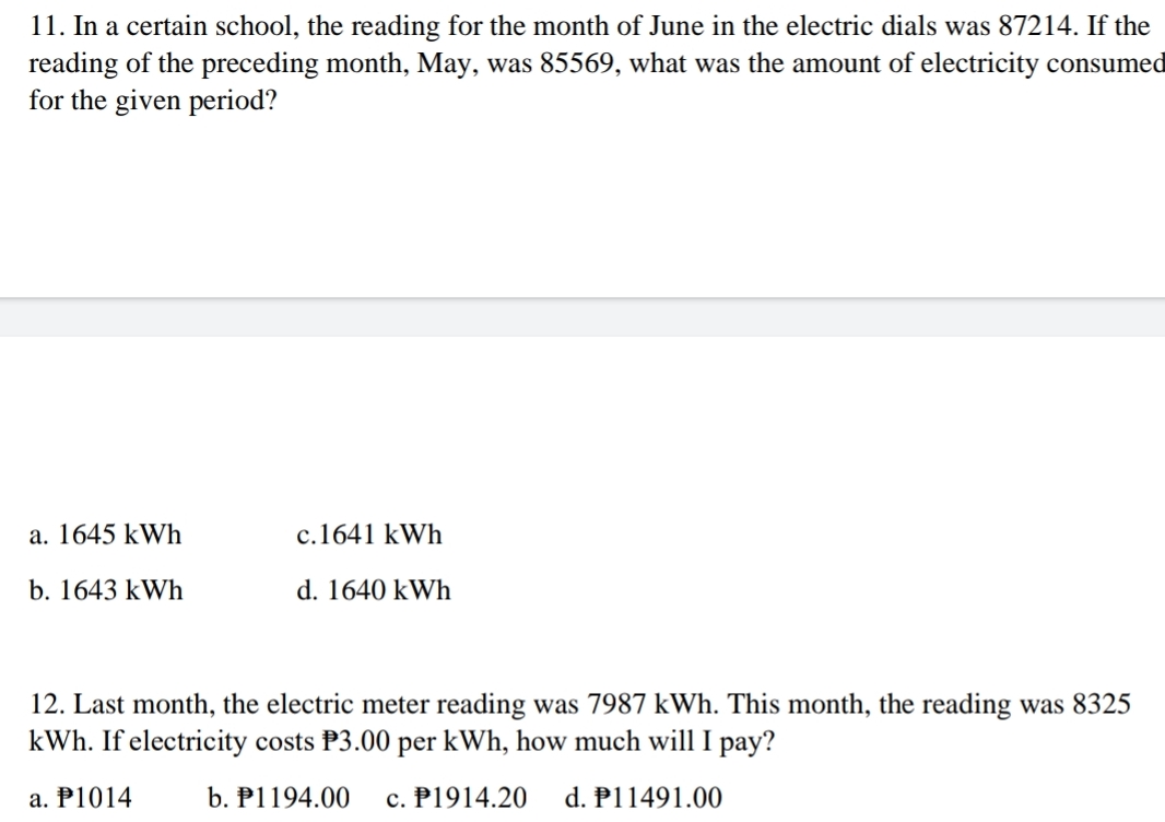 11. In a certain school, the reading for the month of June in the electric dials was 87214. If the
reading of the preceding month, May, was 85569, what was the amount of electricity consumed
for the given period?
a. 1645 kWh
c.1641 kWh
b. 1643 kWh
d. 1640 kWh
12. Last month, the electric meter reading was 7987 kWh. This month, the reading was 8325
kWh. If electricity costs P3.00 per kWh, how much will I pay?
a. P1014
b. P1194.00
c. P1914.20
d. P11491.00
