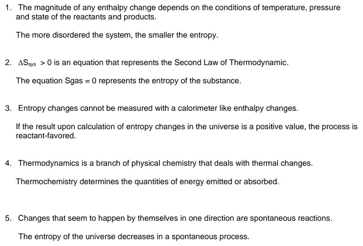 1. The magnitude of any enthalpy change depends on the conditions of temperature, pressure
and state of the reactants and products.
The more disordered the system, the smaller the entropy.
2. ASsys > 0 is an equation that represents the Second Law of Thermodynamic.
The equation Sgas = 0 represents the entropy of the substance.
%3D
3. Entropy changes cannot be measured with a calorimeter like enthalpy changes.
If the result upon calculation of entropy changes in the universe is a positive value, the process is
reactant-favored.
4. Thermodynamics is a branch of physical chemistry that deals with thermal changes.
Thermochemistry determines the quantities of energy emitted or absorbed.
5. Changes that seem to happen by themselves in one direction are spontaneous reactions.
The entropy of the universe decreases in a spontaneous process.
