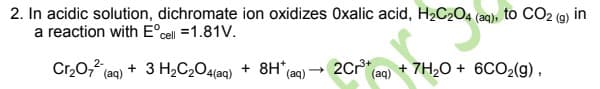 2. In acidic solution, dichromate ion oxidizes Oxalic acid, H2C204 (aq), to CO2 (9) in
a reaction with E°cell =1.81V.
Cr,0, (ag) + 3 H2C2O4{aq)
+ 8H* (ag) → 2Cr (aq) + 7H20 + 6CO2(g),

