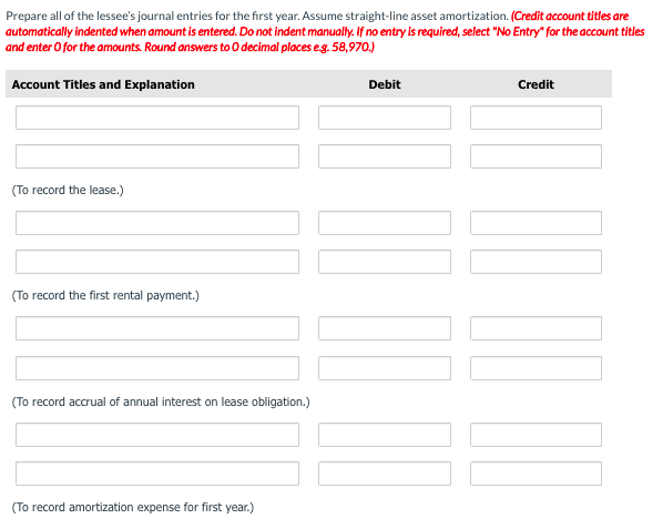 Prepare all of the lessee's journal entries for the first year. Assume straight-line asset amortization. (Credit account titles are
automatically indented when amount is entered. Do not indent manualy. If no entry is required, select "No Entry" for the account titles
and enter O for the amounts. Round answers to 0 decimal places eg. 58,970.)
Account Titles and Explanation
Debit
Credit
(To record the lease.)
(To record the first rental payment.)
(To record accrual of annual interest on lease obligation.)
(To record amortization expense for first year.)
