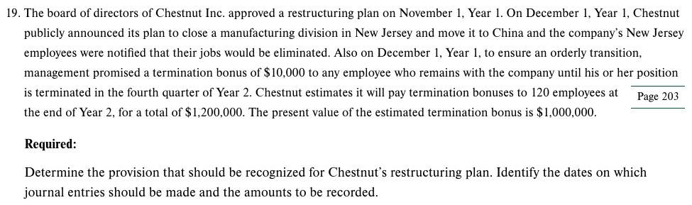 19. The board of directors of Chestnut Inc. approved a restructuring plan on November 1, Year 1. On December 1, Year 1, Chestnut
publicly announced its plan to close a manufacturing division in New Jersey and move it to China and the company's New Jersey
employees were notified that their jobs would be eliminated. Also on December 1, Year 1, to ensure an orderly transition,
management promised a termination bonus of $10,000 to any employee who remains with the company until his or her position
is terminated in the fourth quarter of Year 2. Chestnut estimates it will pay termination bonuses to 120 employees at
Page 203
the end of Year 2, for a total of $1,200,000. The present value of the estimated termination bonus is $1,000,000.
Required:
Determine the provision that should be recognized for Chestnut's restructuring plan. Identify the dates on which
journal entries should be made and the amounts to be recorded.
