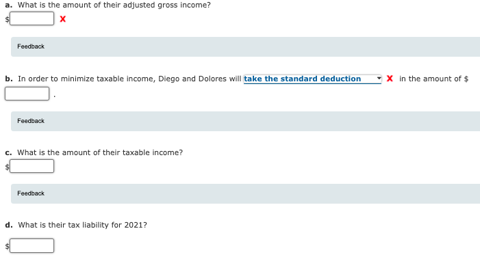 a. What is the amount of their adjusted gross income?
Feedback
b. In order to minimize taxable income, Diego and Dolores will take the standard deduction
- x in the amount of $
Feedback
c. What is the amount of their taxable income?
Feedback
d. What is their tax liability for 2021?
