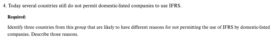 4. Today several countries still do not permit domestic-listed companies to use IFRS.
Required:
Identify three countries from this group that are likely to have different reasons for not permitting the use of IFRS by domestic-listed
companies. Describe those rease
asons.
