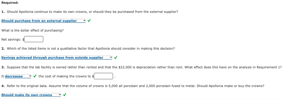 Required:
1. Should Apollonia continue to make its own crowns, or should they be purchased from the external supplier?
Should purchase from an external supplier
What is the dollar effect of purchasing?
Net savings:
2. Which of the listed items is not a qualitative factor that Apollonia should consider in making this decision?
Savings achieved through purchase from outside supplier
3. Suppose that the lab facility
owned rather than rented and that the $22,000 is depreciation rather than rent. What effect does this have on the analysis in Requirement 1?
It decreases
-v the cost of making the crowns to $
4. Refer to the original data. Assume that the volume of crowns is 5,000 all porcelain and 2,000 porcelain fused to metal. Should Apollonia make or buy the crowns?
Should make its own crowns
