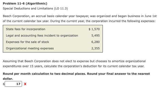 Problem 11-6 (Algorithmic)
Special Deductions and Limitations (LO 11.3)
Beech Corporation, an accrual basis calendar year taxpayer, was organized and began business in June 1st
of the current calendar tax year. During the current year, the corporation incurred the following expenses:
State fees for incorporation
$ 1,570
Legal and accounting fees incident to organization
5,495
Expenses for the sale of stock
6,280
Organizational meeting expenses
2,355
Assuming that Beech Corporation does not elect to expense but chooses to amortize organizational
expenditures over 15 years, calculate the corporation's deduction for its current calendar tax year.
Round per month calculation to two decimal places. Round your final answer to the nearest
dollar.
17 X
