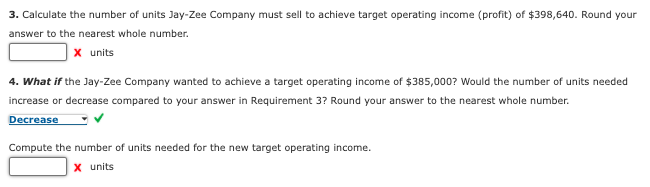3. Calculate the number of units Jay-Zee Company must sell to achieve target operating income (profit) of $398,640. Round your
answer to the nearest whole number.
x units
4. What if the Jay-Zee Company wanted to achieve a target operating income of $385,000? Would the number of units needed
increase or decrease compared to your answer in Requirement 3? Round your answer to the nearest whole number.
Decrease
Compute the number of units needed for the new target operating income.
x units
